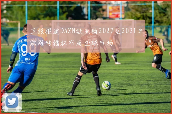 卫报报道DAZN欲竞购2027至2031年欧冠转播权布局全球市场