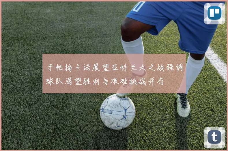 于帕梅卡诺展望亚特兰大之战强调球队渴望胜利与艰难挑战并存