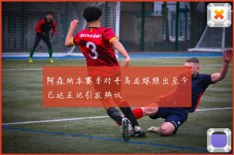阿森纳本赛季对手乌龙球频出至今已达五记引发热议