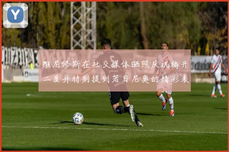 维尼修斯在社交媒体晒照庆祝梅开二度并特别提到若日尼奥的精彩表现