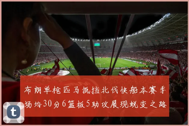布朗单枪匹马抵挡北伐快船本赛季场均30分6篮板5助攻展现蜕变之路