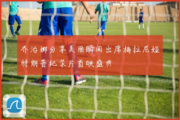 乔治娜分享美丽瞬间出席梅拉尼娅特朗普纪录片首映盛典