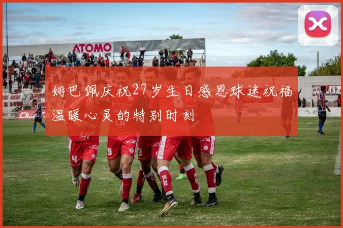 姆巴佩庆祝27岁生日感恩球迷祝福温暖心灵的特别时刻