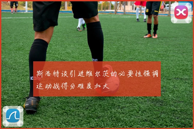 斯洛特谈引进维尔茨的必要性强调运动战得分难度加大