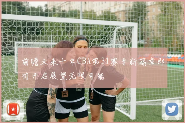前瞻未来十年CBA第31赛季新篇章即将开启展望无限可能