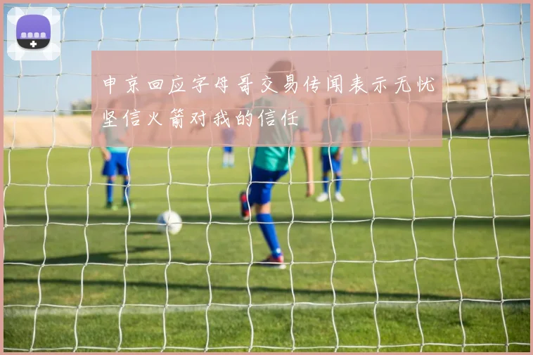 申京回应字母哥交易传闻表示无忧坚信火箭对我的信任