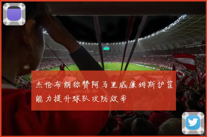 杰伦布朗称赞阿马里威廉姆斯护筐能力提升球队攻防效率
