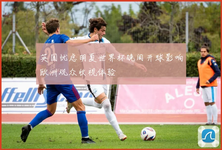 英国忧虑明夏世界杯晚间开球影响欧洲观众收视体验