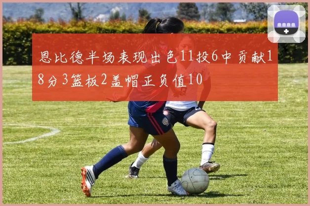 恩比德半场表现出色11投6中贡献18分3篮板2盖帽正负值10