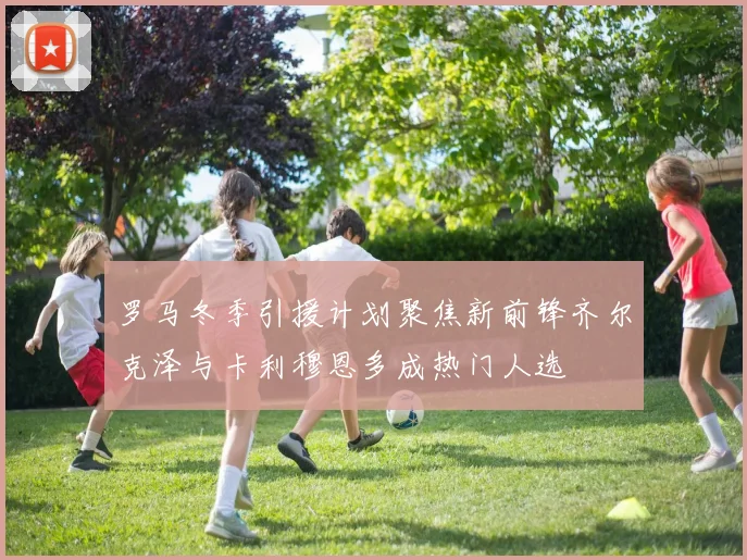 罗马冬季引援计划聚焦新前锋齐尔克泽与卡利穆恩多成热门人选