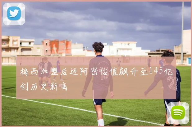 梅西加盟后迈阿密估值飙升至145亿创历史新高