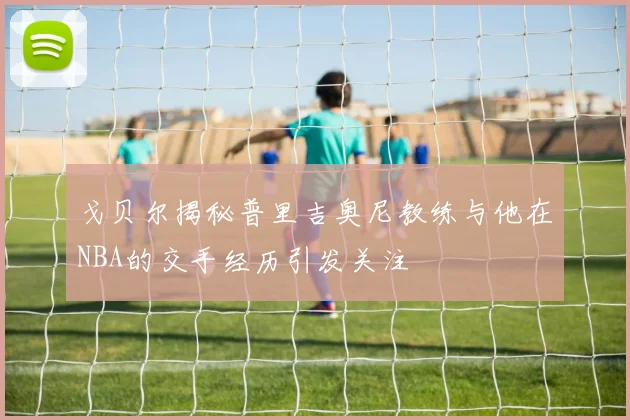 戈贝尔揭秘普里吉奥尼教练与他在NBA的交手经历引发关注