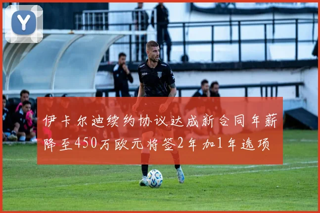 伊卡尔迪续约协议达成新合同年薪降至450万欧元将签2年加1年选项