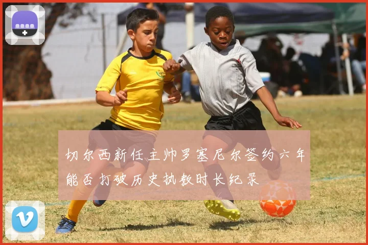 切尔西新任主帅罗塞尼尔签约六年能否打破历史执教时长纪录