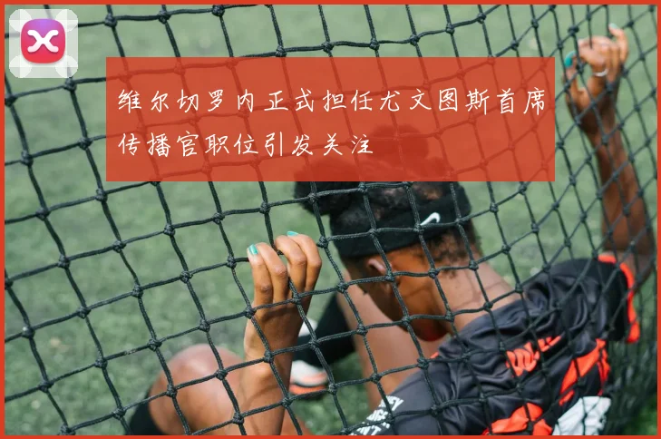 维尔切罗内正式担任尤文图斯首席传播官职位引发关注