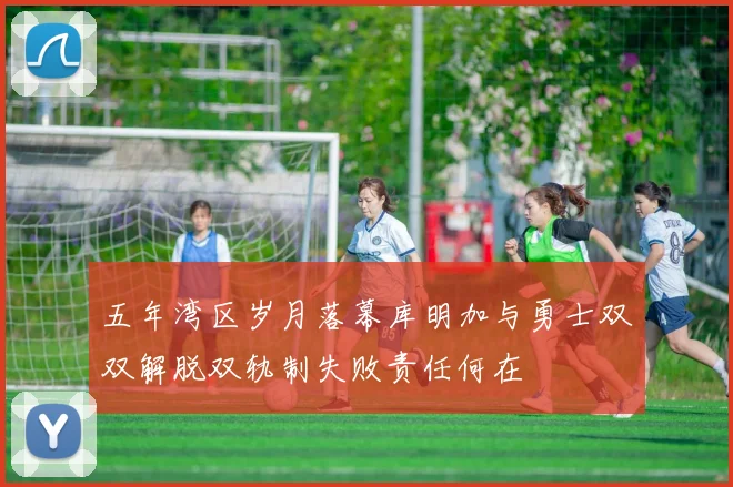 五年湾区岁月落幕库明加与勇士双双解脱双轨制失败责任何在