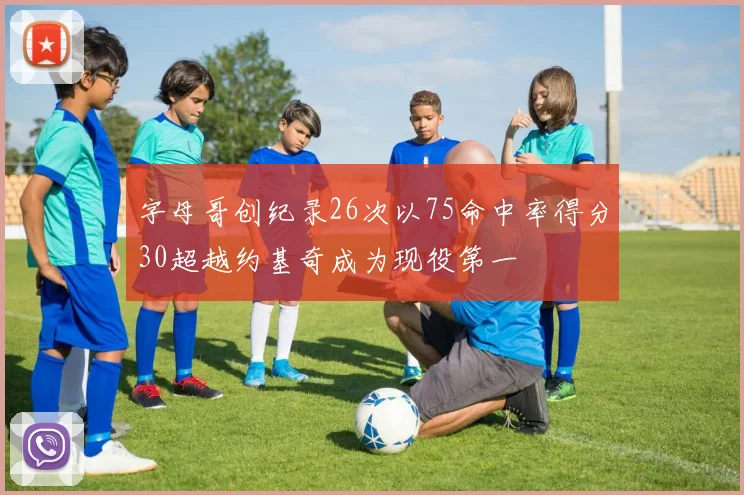 字母哥创纪录26次以75命中率得分30超越约基奇成为现役第一