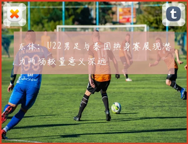东体：U22男足与泰国热身赛展现潜力两场较量意义深远