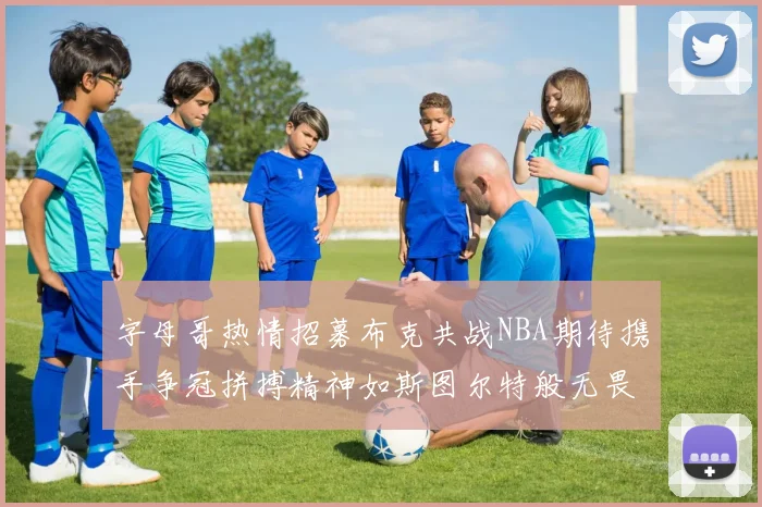 字母哥热情招募布克共战NBA期待携手争冠拼搏精神如斯图尔特般无畏