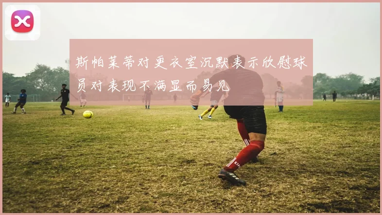 斯帕莱蒂对更衣室沉默表示欣慰球员对表现不满显而易见