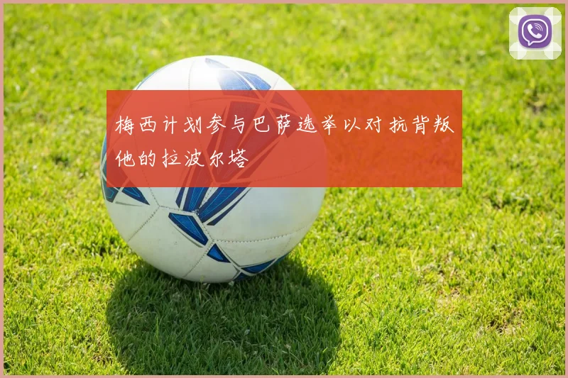 梅西计划参与巴萨选举以对抗背叛他的拉波尔塔