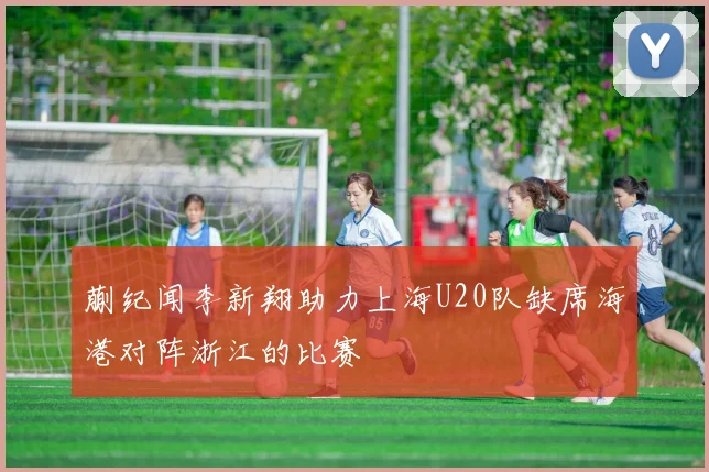 蒯纪闻李新翔助力上海U20队缺席海港对阵浙江的比赛