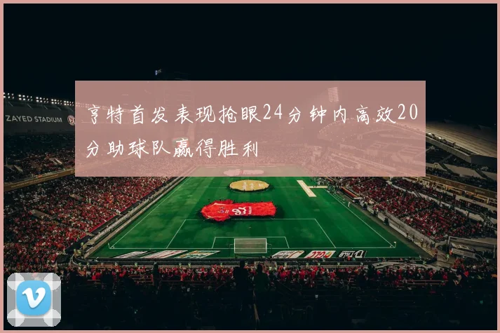 亨特首发表现抢眼24分钟内高效20分助球队赢得胜利