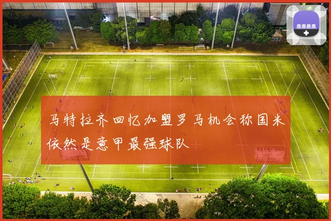 马特拉齐回忆加盟罗马机会称国米依然是意甲最强球队