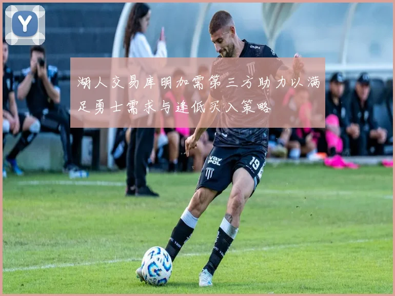湖人交易库明加需第三方助力以满足勇士需求与逢低买入策略