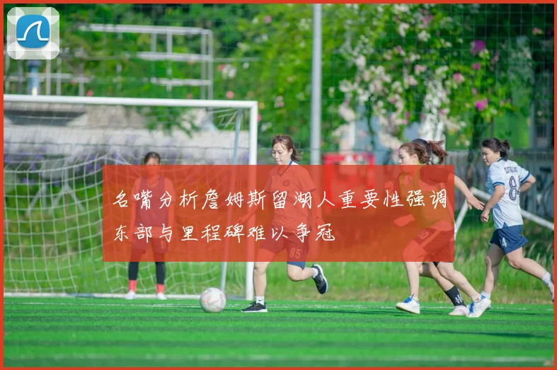 名嘴分析詹姆斯留湖人重要性强调东部与里程碑难以争冠