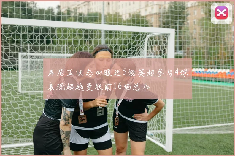 库尼亚状态回暖近5场英超参与4球表现超越曼联前16场总和