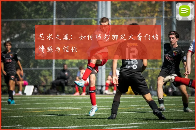 艺术之道：如何巧妙绑定大哥们的情感与信任