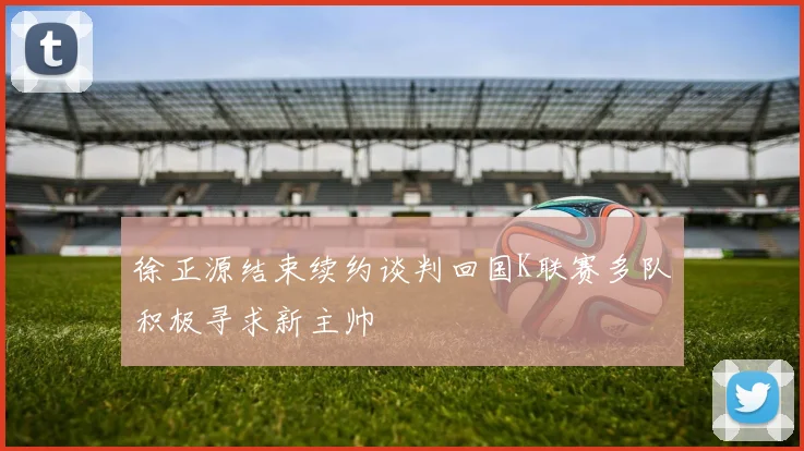 徐正源结束续约谈判回国K联赛多队积极寻求新主帅