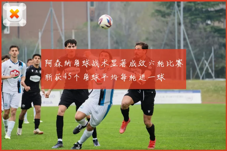 阿森纳角球战术显著成效六轮比赛斩获45个角球平均每轮进一球