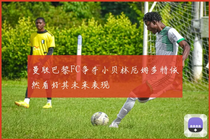 曼联巴黎FC争夺小贝林厄姆多特依然看好其未来表现