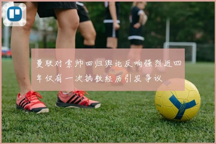 曼联对索帅回归舆论反响强烈近四年仅有一次执教经历引发争议