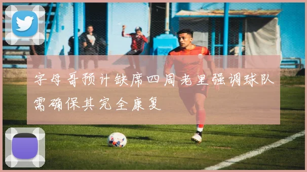 字母哥预计缺席四周老里强调球队需确保其完全康复